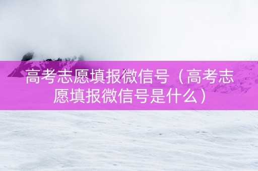 高考志愿填报微信号（高考志愿填报微信号是什么）