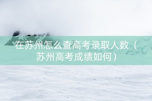 在苏州怎么查高考录取人数（苏州高考成绩如何）
