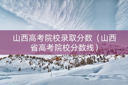 山西高考院校录取分数（山西省高考院校分数线）