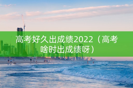 高考好久出成绩2022（高考啥时出成绩呀）
