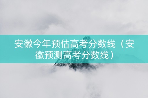 安徽今年预估高考分数线（安徽预测高考分数线）