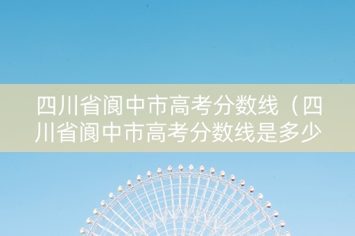 四川省阆中市高考分数线（四川省阆中市高考分数线是多少）