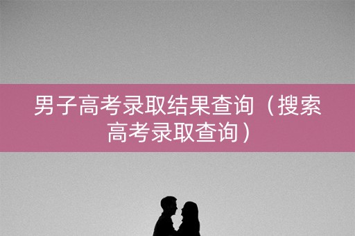 男子高考录取结果查询（搜索高考录取查询）