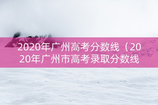 2020年广州高考分数线（2020年广州市高考录取分数线）