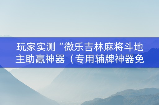 玩家实测“微乐吉林麻将斗地主助赢神器（专用辅牌神器免安装）