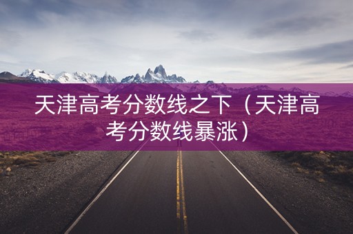 天津高考分数线之下（天津高考分数线暴涨）