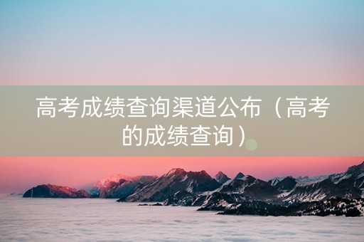 高考成绩查询渠道公布（高考的成绩查询）