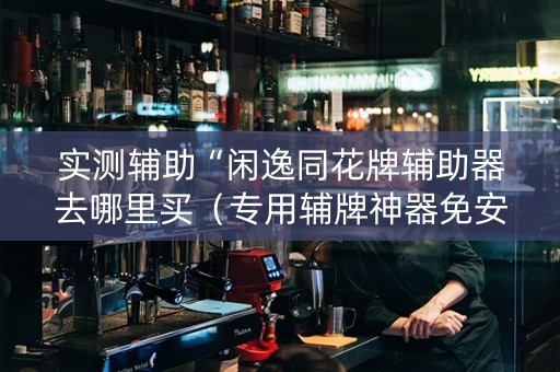 实测辅助“闲逸同花牌辅助器去哪里买（专用辅牌神器免安装）