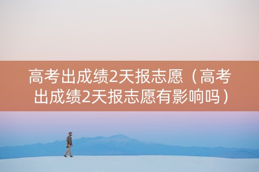 高考出成绩2天报志愿（高考出成绩2天报志愿有影响吗）