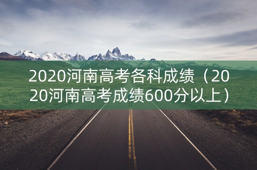 2020河南高考各科成绩（2020河南高考成绩600分以上）