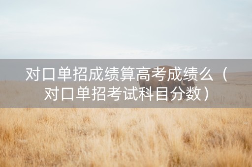 对口单招成绩算高考成绩么（对口单招考试科目分数）