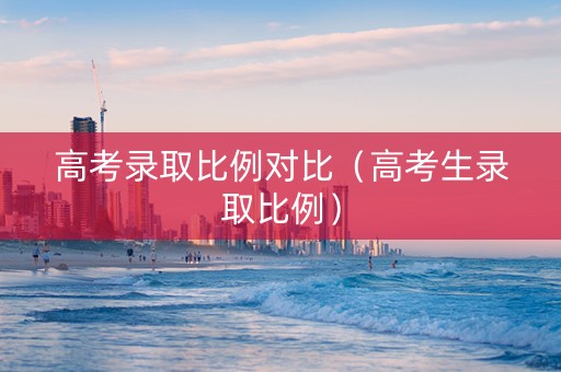高考录取比例对比（高考生录取比例）