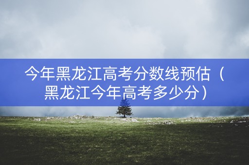 今年黑龙江高考分数线预估（黑龙江今年高考多少分）