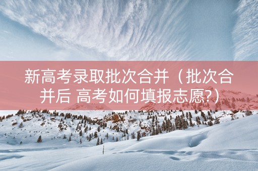 新高考录取批次合并（批次合并后 高考如何填报志愿?）