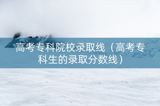 高考专科院校录取线（高考专科生的录取分数线）