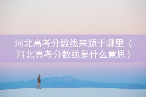 河北高考分数线来源于哪里（河北高考分数线是什么意思）