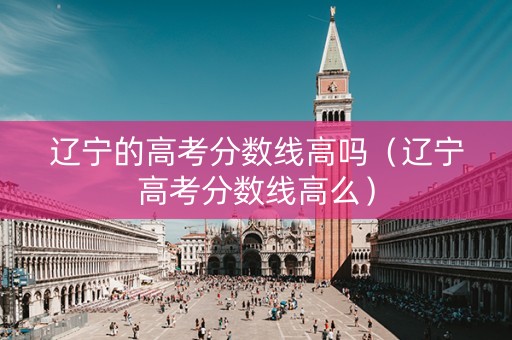 辽宁的高考分数线高吗（辽宁高考分数线高么）