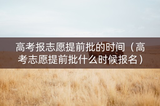 高考报志愿提前批的时间（高考志愿提前批什么时候报名）