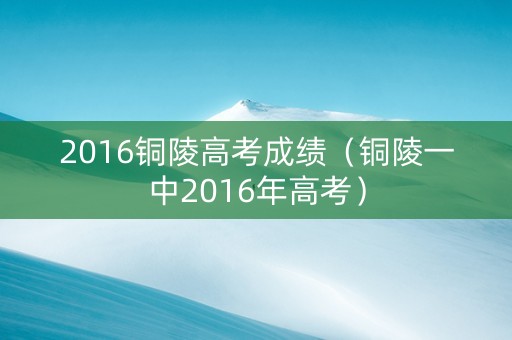 2016铜陵高考成绩（铜陵一中2016年高考）