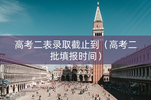 高考二表录取截止到（高考二批填报时间）