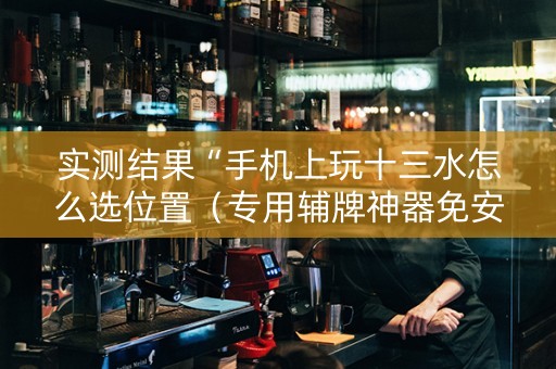 实测结果“手机上玩十三水怎么选位置（专用辅牌神器免安装）