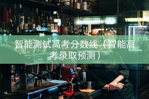 智能测试高考分数线（智能高考录取预测）