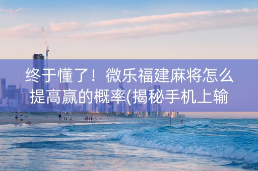 终于懂了！微乐福建麻将怎么提高赢的概率(揭秘手机上输赢规律)