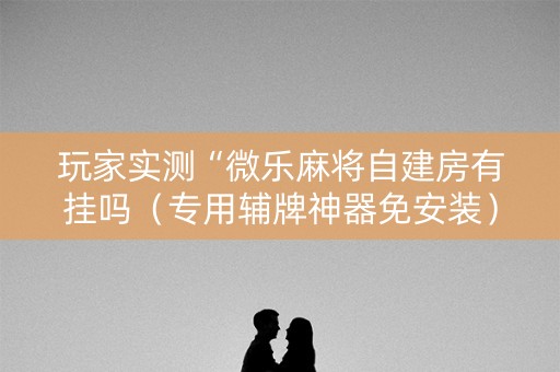 玩家实测“微乐麻将自建房有挂吗（专用辅牌神器免安装）