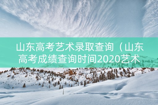 山东高考艺术录取查询（山东高考成绩查询时间2020艺术生）