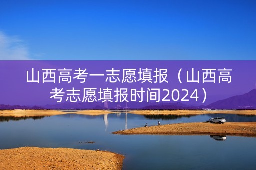 山西高考一志愿填报（山西高考志愿填报时间2024）