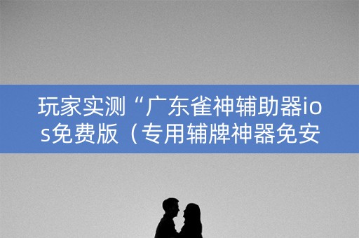 玩家实测“广东雀神辅助器ios免费版（专用辅牌神器免安装）