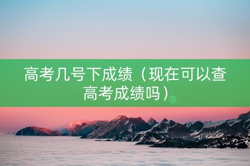 高考几号下成绩（现在可以查高考成绩吗）