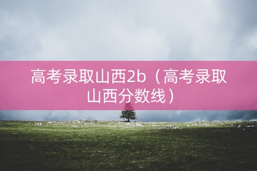 高考录取山西2b（高考录取山西分数线）
