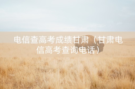 电信查高考成绩甘肃（甘肃电信高考查询电话）