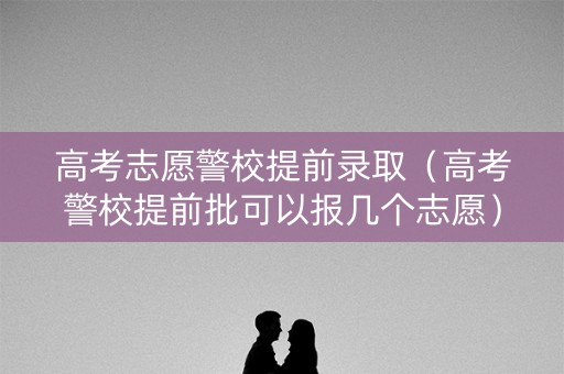 高考志愿警校提前录取（高考警校提前批可以报几个志愿）