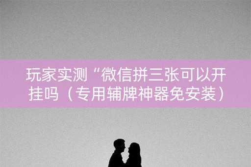 玩家实测“微信拼三张可以开挂吗（专用辅牌神器免安装）
