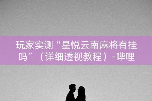 玩家实测“星悦云南麻将有挂吗”（详细透视教程）-哔哩哔哩