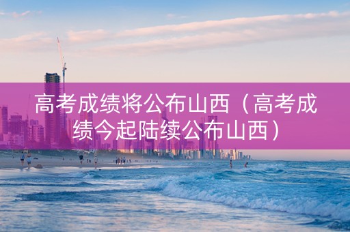 高考成绩将公布山西（高考成绩今起陆续公布山西）