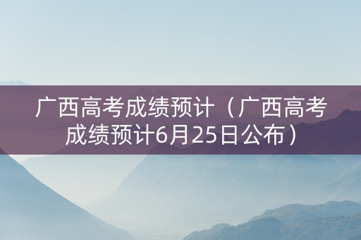 广西高考成绩预计（广西高考成绩预计6月25日公布）