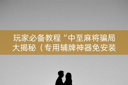 玩家必备教程“中至麻将骗局大揭秘（专用辅牌神器免安装）