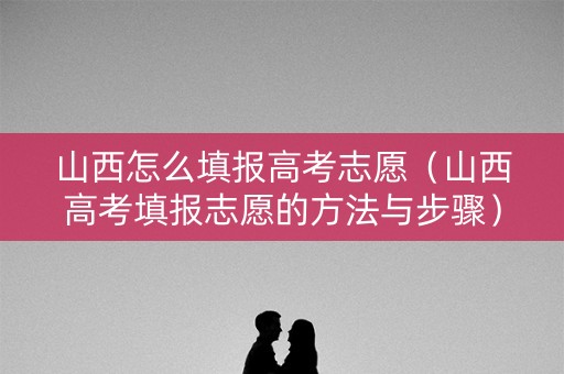 山西怎么填报高考志愿（山西高考填报志愿的方法与步骤）