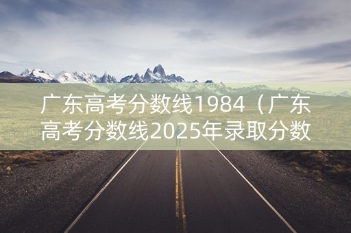 广东高考分数线1984（广东高考分数线2025年录取分数线）