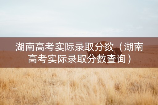 湖南高考实际录取分数（湖南高考实际录取分数查询）