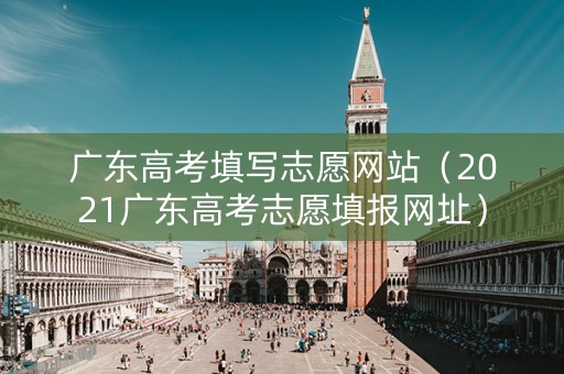 广东高考填写志愿网站（2021广东高考志愿填报网址）