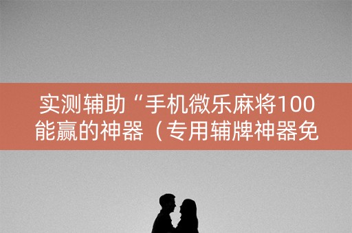 实测辅助“手机微乐麻将100能赢的神器（专用辅牌神器免安装）
