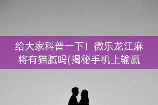 给大家科普一下！微乐龙江麻将有猫腻吗(揭秘手机上输赢规律)