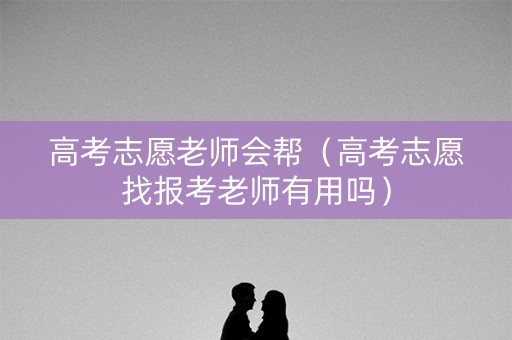 高考志愿老师会帮（高考志愿找报考老师有用吗）