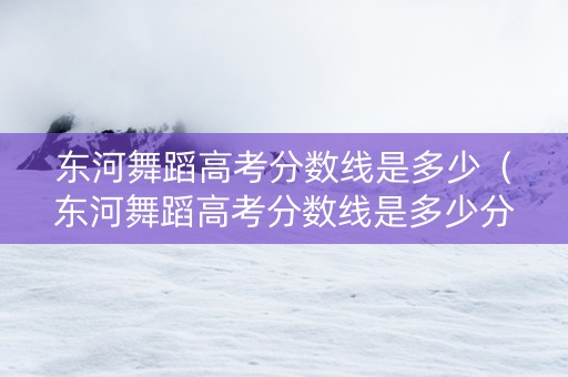 东河舞蹈高考分数线是多少（东河舞蹈高考分数线是多少分）