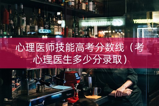 心理医师技能高考分数线（考心理医生多少分录取）
