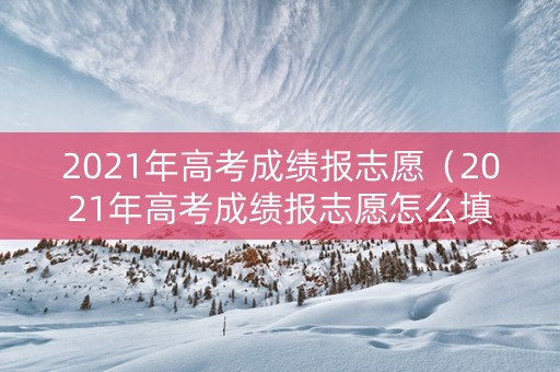 2021年高考成绩报志愿（2021年高考成绩报志愿怎么填）